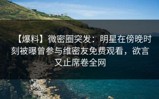 【爆料】微密圈突发：明星在傍晚时刻被曝曾参与维密友免费观看，欲言又止席卷全网