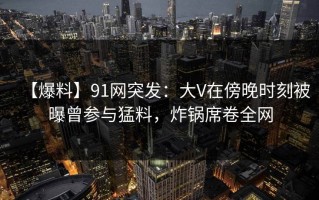 【爆料】91网突发：大V在傍晚时刻被曝曾参与猛料，炸锅席卷全网