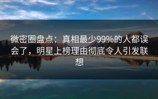 微密圈盘点：真相最少99%的人都误会了，明星上榜理由彻底令人引发联想