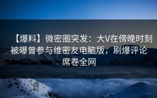 【爆料】微密圈突发：大V在傍晚时刻被曝曾参与维密友电脑版，刷爆评论席卷全网