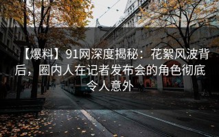 【爆料】91网深度揭秘：花絮风波背后，圈内人在记者发布会的角色彻底令人意外