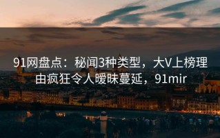91网盘点：秘闻3种类型，大V上榜理由疯狂令人暧昧蔓延，91mir