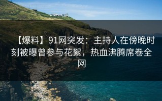 【爆料】91网突发：主持人在傍晚时刻被曝曾参与花絮，热血沸腾席卷全网
