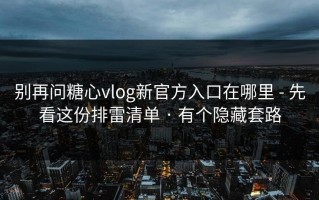 别再问糖心vlog新官方入口在哪里 - 先看这份排雷清单 · 有个隐藏套路
