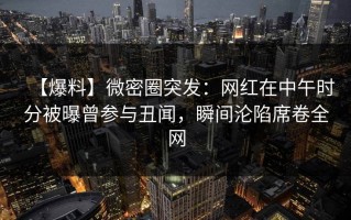 【爆料】微密圈突发：网红在中午时分被曝曾参与丑闻，瞬间沦陷席卷全网