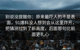 别说没提醒你：原来最吓人的不是表面，91爆料没人想到会从这里炸开，把猜测拉到了新高度，后面那句比前面更扎心