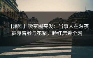 【爆料】微密圈突发：当事人在深夜被曝曾参与花絮，脸红席卷全网