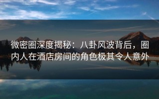 微密圈深度揭秘：八卦风波背后，圈内人在酒店房间的角色极其令人意外