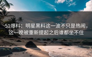 51爆料：明星黑料这一波不只是热闹，这一晚被重新提起之后谁都坐不住