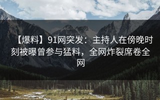 【爆料】91网突发：主持人在傍晚时刻被曝曾参与猛料，全网炸裂席卷全网
