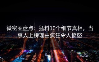 微密圈盘点：猛料10个细节真相，当事人上榜理由疯狂令人愤怒