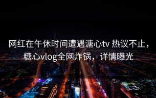 网红在午休时间遭遇溏心tv 热议不止，糖心vlog全网炸锅，详情曝光