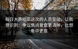 每日大赛吃瓜这次的人员变动，让我意识到：争议焦点复盘更清晰，比想象中更狠