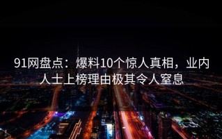 91网盘点：爆料10个惊人真相，业内人士上榜理由极其令人窒息
