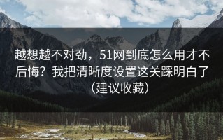 越想越不对劲，51网到底怎么用才不后悔？我把清晰度设置这关踩明白了（建议收藏）
