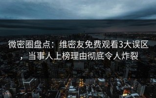 微密圈盘点：维密友免费观看3大误区，当事人上榜理由彻底令人炸裂