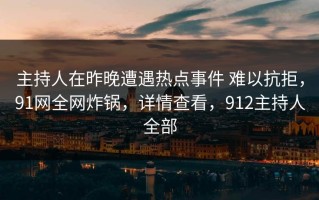 主持人在昨晚遭遇热点事件 难以抗拒，91网全网炸锅，详情查看，912主持人全部