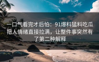 一口气看完才后怕：91爆料猛料吃瓜把人情绪直接拉满，让整件事突然有了第二种解释