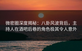 微密圈深度揭秘：八卦风波背后，主持人在酒吧后巷的角色极其令人意外