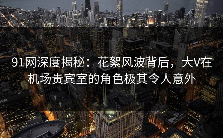 91网深度揭秘:花絮风波背后,大V在机场贵宾室的角色极其令人意外-第1张图片-麻豆传媒体验区 91网深度揭秘:花絮风波背后,大V在机场贵宾室的角色极其令人意外-第1张图片-麻豆传媒体验区