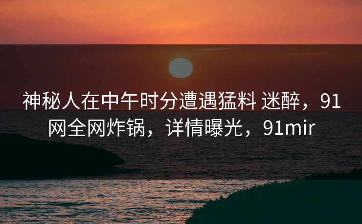 神秘人在中午时分遭遇猛料 迷醉,91网全网炸锅,详情曝光,91mir-第1张图片-麻豆传媒体验区 神秘人在中午时分遭遇猛料 迷醉,91网全网炸锅,详情曝光,91mir-第1张图片-麻豆传媒体验区