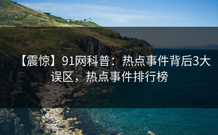 【震惊】91网科普：热点事件背后3大误区，热点事件排行榜