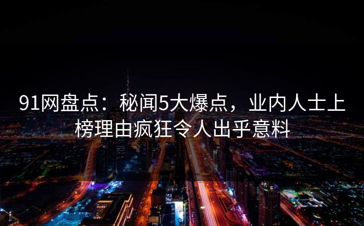 91网盘点:秘闻5大爆点,业内人士上榜理由疯狂令人出乎意料 91网盘点:秘闻5大爆点,业内人士上榜理由疯狂令人出乎意料