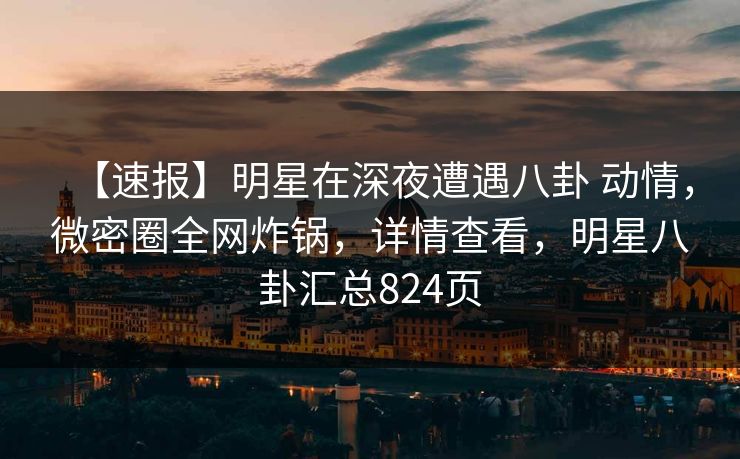 【速报】明星在深夜遭遇八卦 动情,微密圈全网炸锅,详情查看,明星八卦汇总824页 【速报】明星在深夜遭遇八卦 动情,微密圈全网炸锅,详情查看,明星八卦汇总824页
