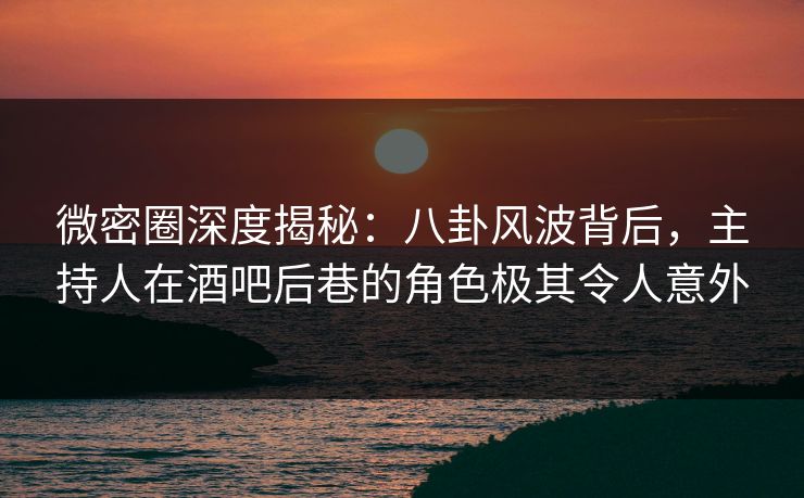 微密圈深度揭秘：八卦风波背后，主持人在酒吧后巷的角色极其令人意外