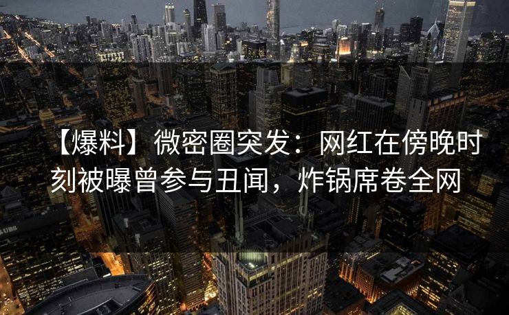 【爆料】微密圈突发:网红在傍晚时刻被曝曾参与丑闻,炸锅席卷全网 【爆料】微密圈突发:网红在傍晚时刻被曝曾参与丑闻,炸锅席卷全网