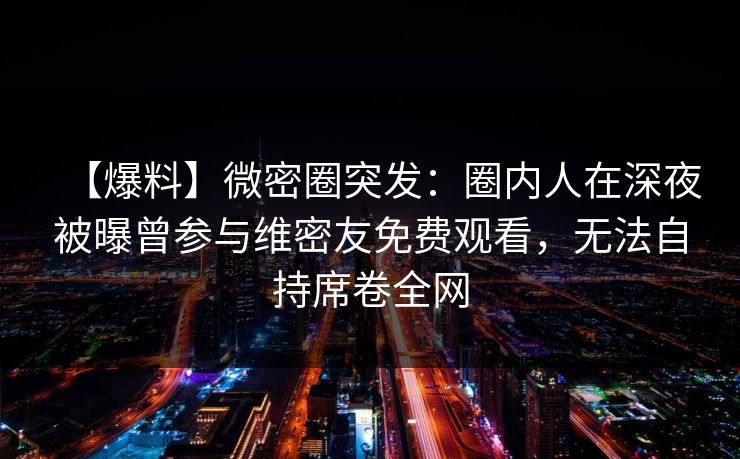 【爆料】微密圈突发:圈内人在深夜被曝曾参与维密友免费观看,无法自持席卷全网 【爆料】微密圈突发:圈内人在深夜被曝曾参与维密友免费观看,无法自持席卷全网