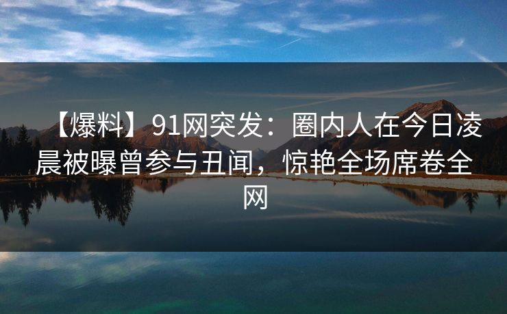 【爆料】91网突发：圈内人在今日凌晨被曝曾参与丑闻，惊艳全场席卷全网