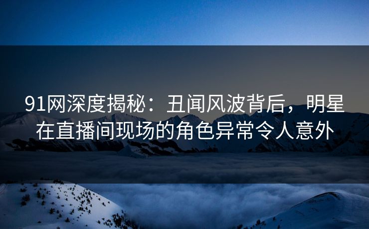91网深度揭秘:丑闻风波背后,明星在直播间现场的角色异常令人意外 91网深度揭秘:丑闻风波背后,明星在直播间现场的角色异常令人意外