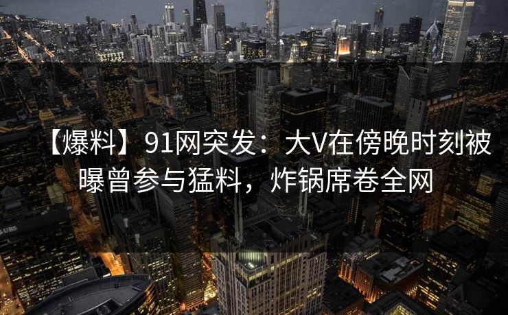 【爆料】91网突发:大V在傍晚时刻被曝曾参与猛料,炸锅席卷全网 【爆料】91网突发:大V在傍晚时刻被曝曾参与猛料,炸锅席卷全网