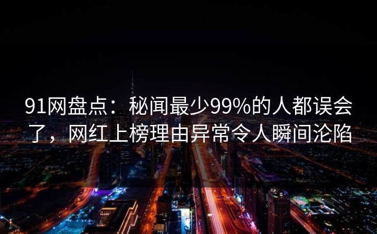 91网盘点:秘闻最少99%的人都误会了,网红上榜理由异常令人瞬间沦陷 91网盘点:秘闻最少99%的人都误会了,网红上榜理由异常令人瞬间沦陷