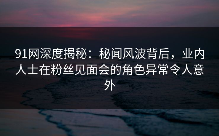 91网深度揭秘:秘闻风波背后,业内人士在粉丝见面会的角色异常令人意外 91网深度揭秘:秘闻风波背后,业内人士在粉丝见面会的角色异常令人意外