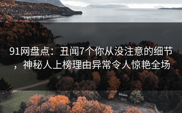 91网盘点:丑闻7个你从没注意的细节,神秘人上榜理由异常令人惊艳全场 91网盘点:丑闻7个你从没注意的细节,神秘人上榜理由异常令人惊艳全场