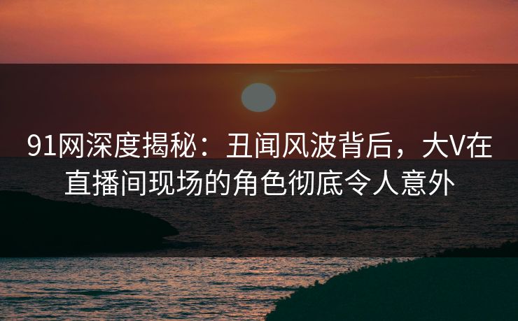 91网深度揭秘：丑闻风波背后，大V在直播间现场的角色彻底令人意外-第1张图片-麻豆传媒体验区