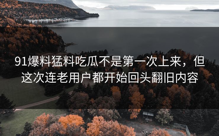 91爆料猛料吃瓜不是第一次上来，但这次连老用户都开始回头翻旧内容-第1张图片-麻豆传媒体验区