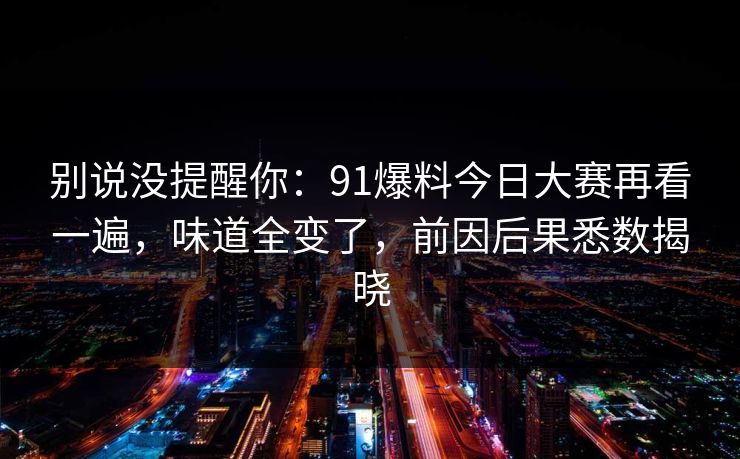 别说没提醒你:91爆料今日大赛再看一遍,味道全变了,前因后果悉数揭晓-第1张图片-麻豆传媒体验区 别说没提醒你:91爆料今日大赛再看一遍,味道全变了,前因后果悉数揭晓-第1张图片-麻豆传媒体验区