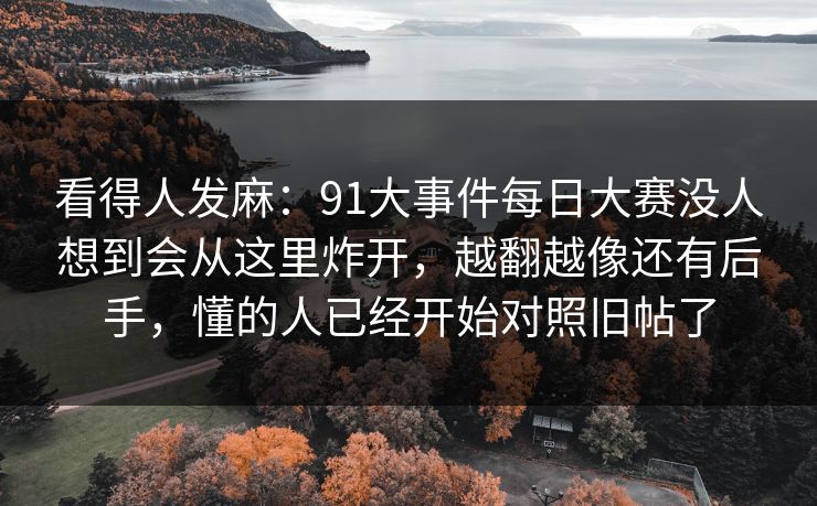看得人发麻:91大事件每日大赛没人想到会从这里炸开,越翻越像还有后手,懂的人已经开始对照旧帖了-第1张图片-麻豆传媒体验区 看得人发麻:91大事件每日大赛没人想到会从这里炸开,越翻越像还有后手,懂的人已经开始对照旧帖了-第1张图片-麻豆传媒体验区
