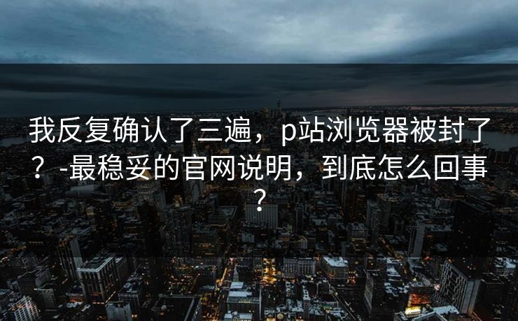 我反复确认了三遍,p站浏览器被封了?-最稳妥的官网说明,到底怎么回事?-第1张图片-麻豆传媒体验区 我反复确认了三遍,p站浏览器被封了?-最稳妥的官网说明,到底怎么回事?-第1张图片-麻豆传媒体验区