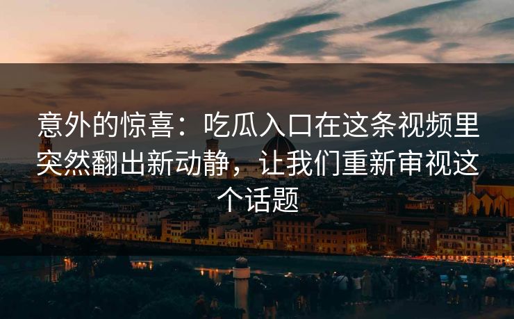 意外的惊喜：吃瓜入口在这条视频里突然翻出新动静，让我们重新审视这个话题-第1张图片-麻豆传媒体验区