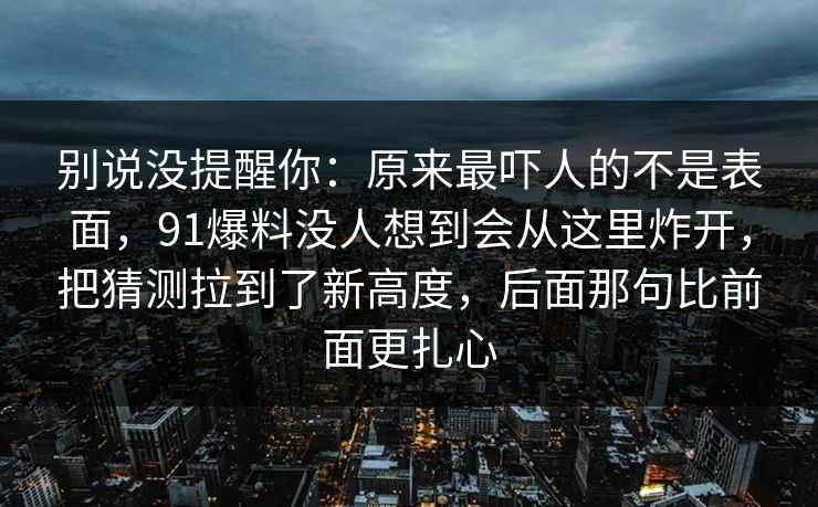 别说没提醒你:原来最吓人的不是表面,91爆料没人想到会从这里炸开,把猜测拉到了新高度,后面那句比前面更扎心-第1张图片-麻豆传媒体验区 别说没提醒你:原来最吓人的不是表面,91爆料没人想到会从这里炸开,把猜测拉到了新高度,后面那句比前面更扎心-第1张图片-麻豆传媒体验区