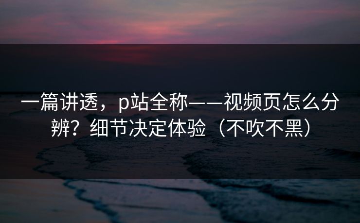一篇讲透，p站全称——视频页怎么分辨？细节决定体验（不吹不黑）-第1张图片-麻豆传媒体验区