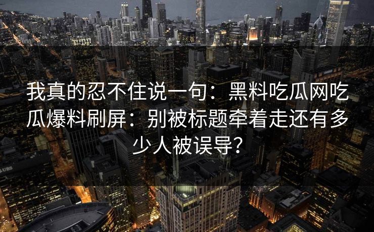 我真的忍不住说一句:黑料吃瓜网吃瓜爆料刷屏:别被标题牵着走还有多少人被误导?-第1张图片-麻豆传媒体验区 我真的忍不住说一句:黑料吃瓜网吃瓜爆料刷屏:别被标题牵着走还有多少人被误导?-第1张图片-麻豆传媒体验区
