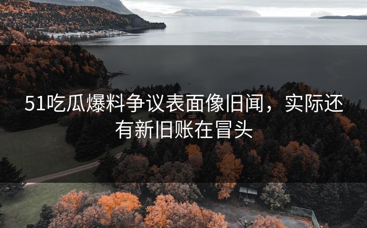 51吃瓜爆料争议表面像旧闻,实际还有新旧账在冒头-第1张图片-麻豆传媒体验区 51吃瓜爆料争议表面像旧闻,实际还有新旧账在冒头-第1张图片-麻豆传媒体验区