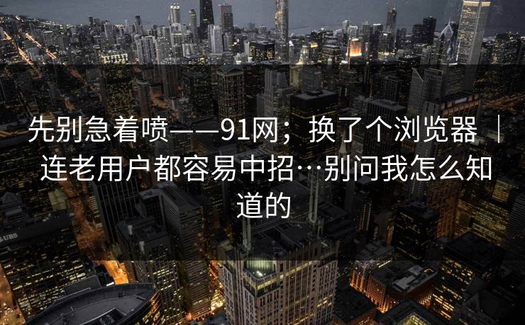 先别急着喷——91网；换了个浏览器 ｜ 连老用户都容易中招…别问我怎么知道的