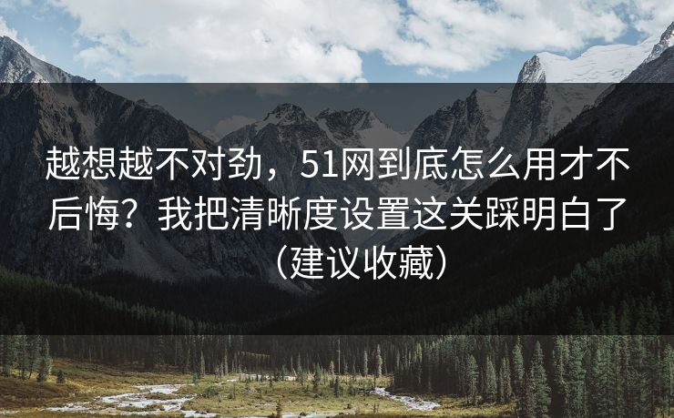 越想越不对劲，51网到底怎么用才不后悔？我把清晰度设置这关踩明白了（建议收藏）-第1张图片-麻豆传媒体验区